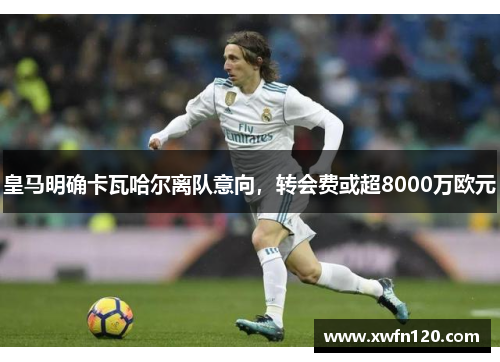 皇马明确卡瓦哈尔离队意向,转会费或超8000万欧元
