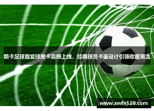 酷卡足球首发球星卡震撼上线,经典球员卡面设计引领收藏潮流